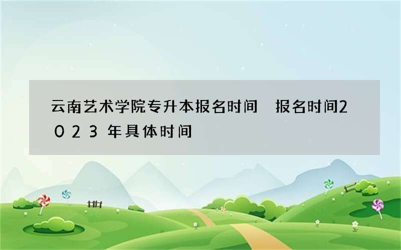 云南艺术学院专升本报名时间 报名时间2023年具体时间